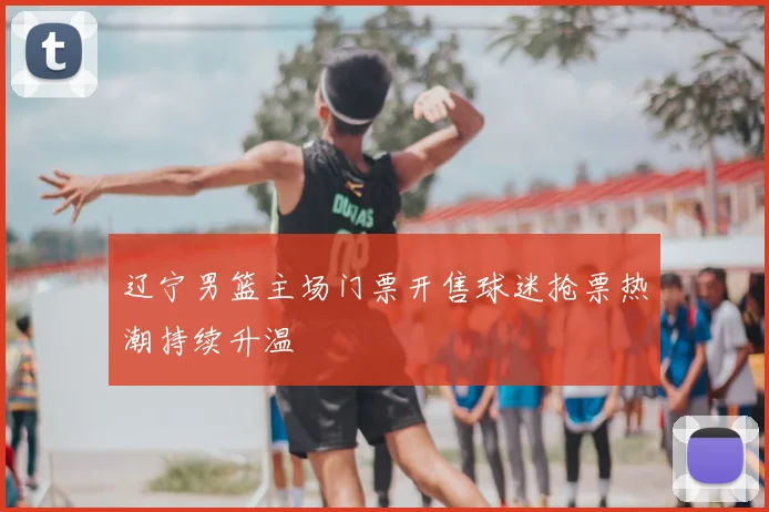 辽宁男篮主场门票开售球迷抢票热潮持续升温