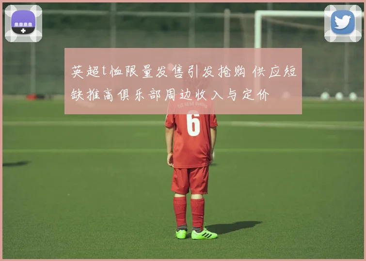 英超t恤限量发售引发抢购 供应短缺推高俱乐部周边收入与定价