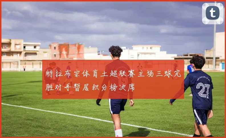 特拉布宗体育土超联赛主场三球完胜对手暂居积分榜次席