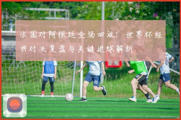 法国对阿根廷全场回放:世界杯经典对决复盘与关键进球解析
