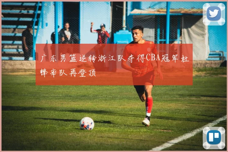 广东男篮逆转浙江队夺得CBA冠军杜锋率队再登顶