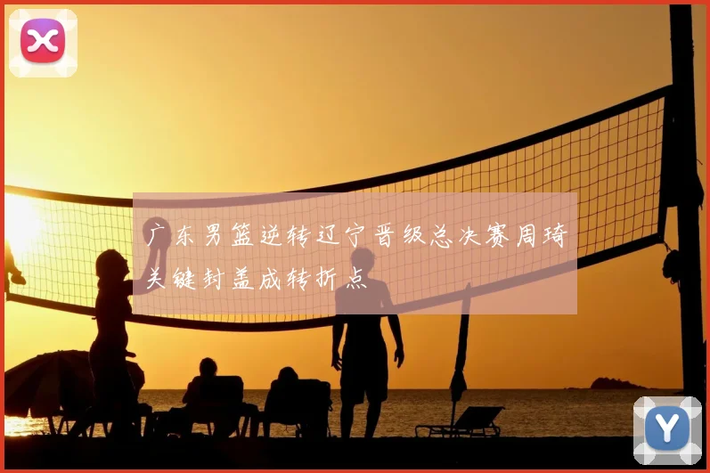 广东男篮逆转辽宁晋级总决赛周琦关键封盖成转折点