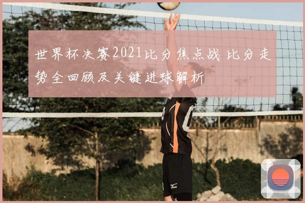 世界杯决赛2021比分焦点战 比分走势全回顾及关键进球解析