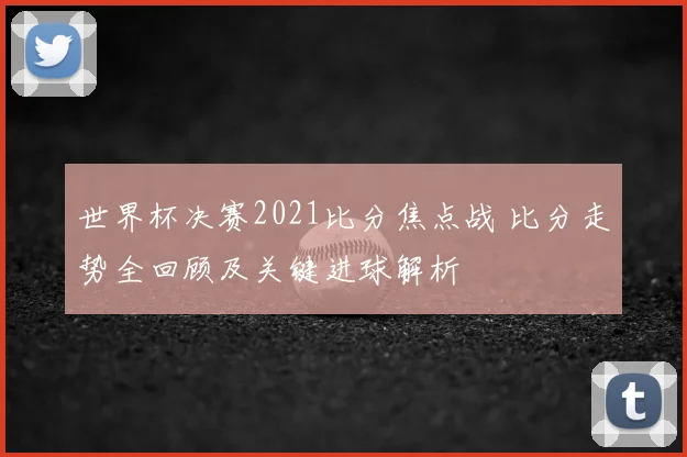 世界杯决赛2021比分焦点战 比分走势全回顾及关键进球解析