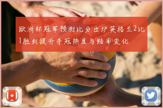 欧洲杯冠军预测比分出炉英格兰2比1胜利提升夺冠热度与赔率变化