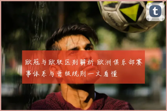 欧冠与欧联区别解析 欧洲俱乐部赛事体系与晋级规则一文看懂