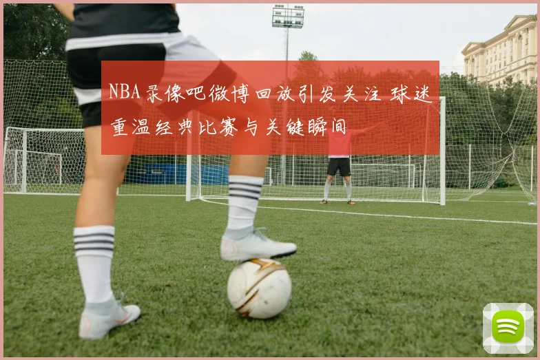 NBA录像吧微博回放引发关注 球迷重温经典比赛与关键瞬间