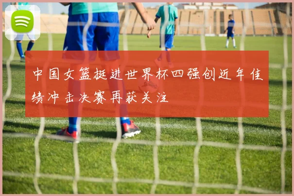 中国女篮挺进世界杯四强创近年佳绩冲击决赛再获关注