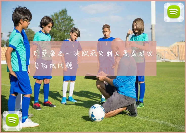 巴萨最近一次欧冠失利后复盘进攻与防线问题