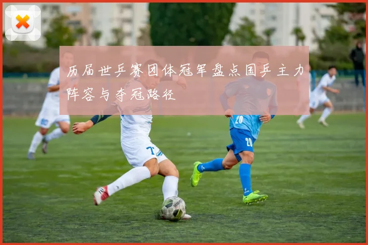 历届世乒赛团体冠军盘点国乒主力阵容与夺冠路径