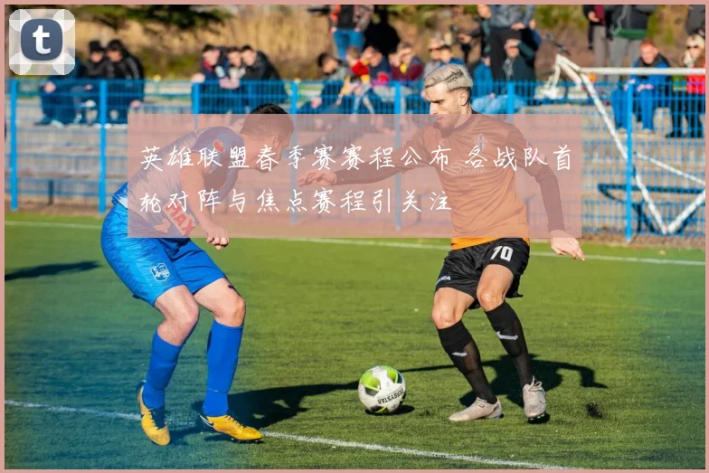 英雄联盟春季赛赛程公布 各战队首轮对阵与焦点赛程引关注