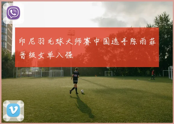 印尼羽毛球大师赛中国选手陈雨菲晋级女单八强