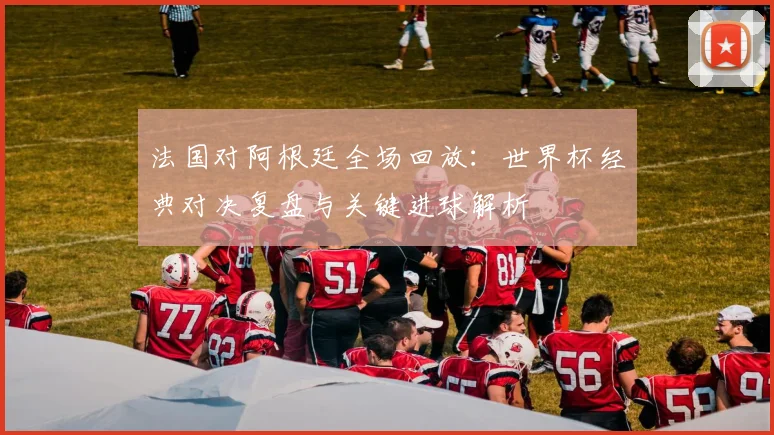 法国对阿根廷全场回放:世界杯经典对决复盘与关键进球解析