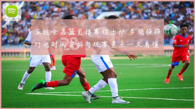 亚运会男篮直播赛程出炉 多场强强对话时间安排与观赛重点一文看懂