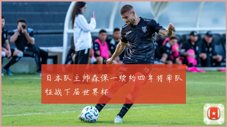 日本队主帅森保一续约四年将率队征战下届世界杯