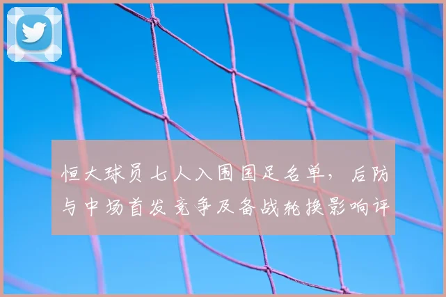 恒大球员七人入围国足名单，后防与中场首发竞争及备战轮换影响评析