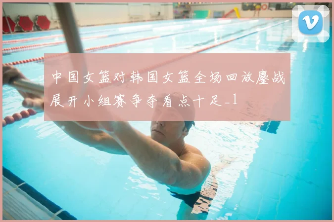 中国女篮对韩国女篮全场回放鏖战展开小组赛争夺看点十足_1