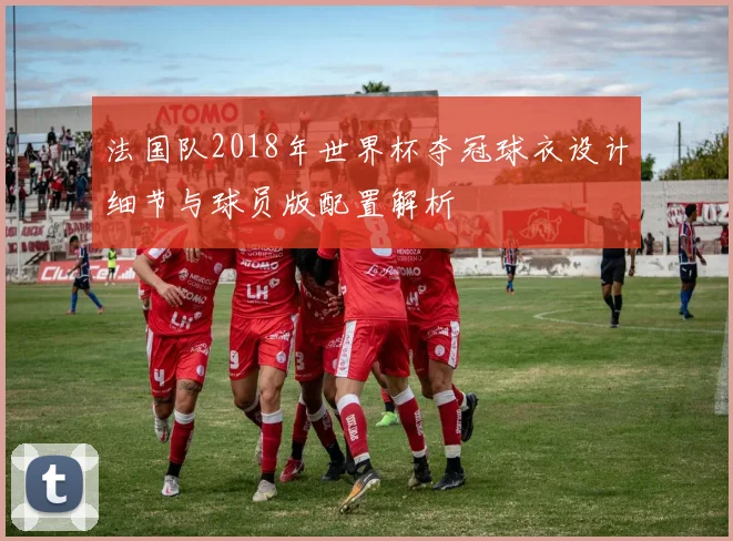 法国队2018年世界杯夺冠球衣设计细节与球员版配置解析