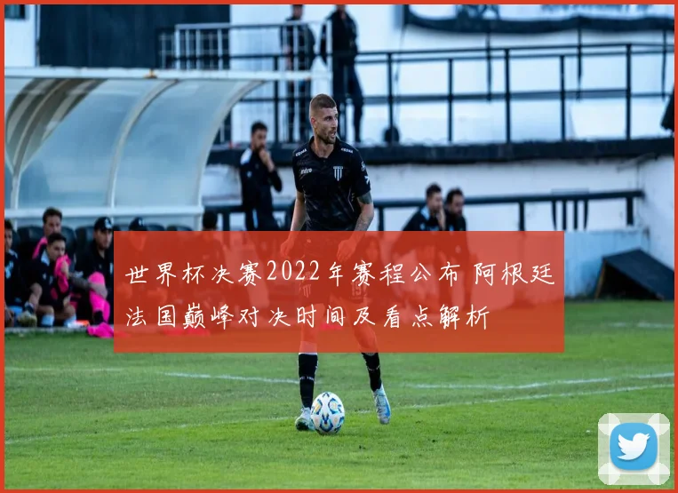 世界杯决赛2022年赛程公布 阿根廷法国巅峰对决时间及看点解析