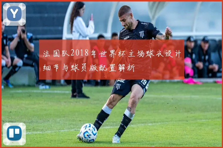 法国队2018年世界杯主场球衣设计细节与球员版配置解析