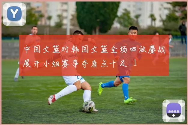 中国女篮对韩国女篮全场回放鏖战展开小组赛争夺看点十足_1