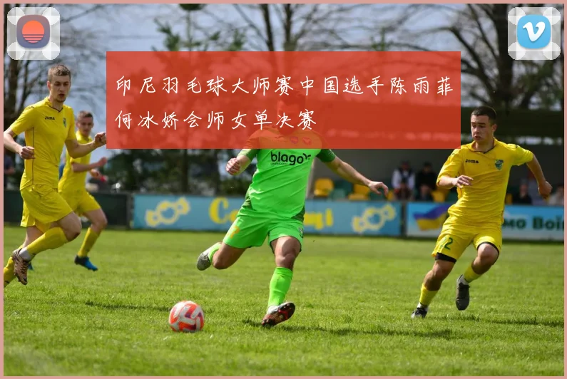 印尼羽毛球大师赛中国选手陈雨菲何冰娇会师女单决赛