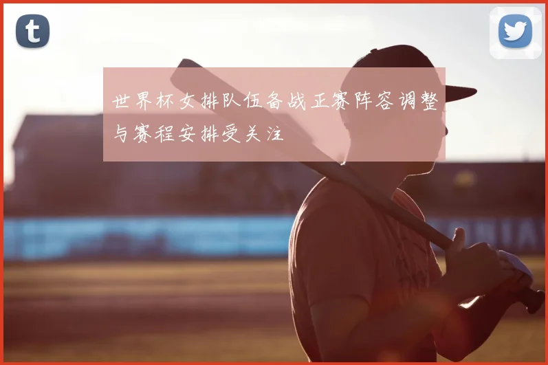 世界杯女排队伍备战正赛阵容调整与赛程安排受关注