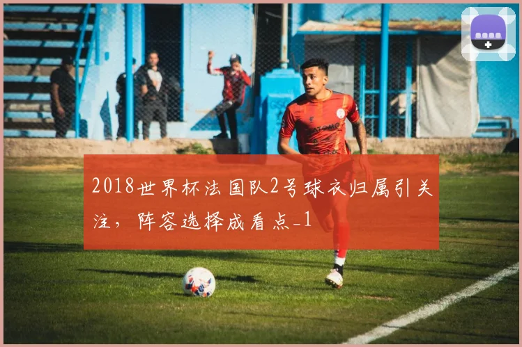 2018世界杯法国队2号球衣归属引关注，阵容选择成看点_1