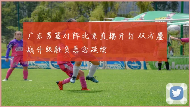 广东男篮对阵北京直播开打 双方鏖战升级胜负悬念延续