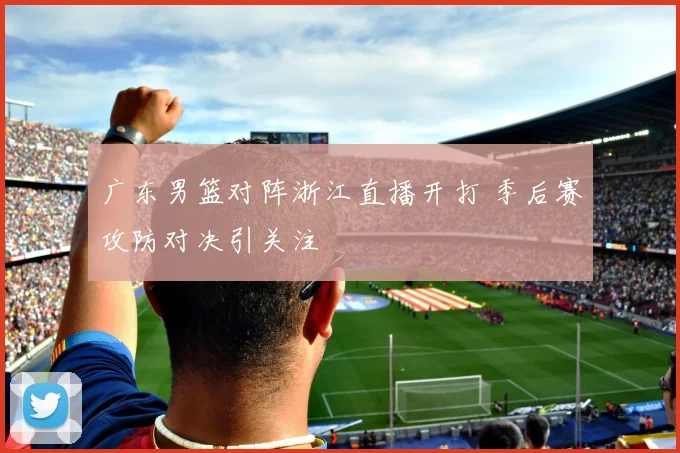 广东男篮对阵浙江直播开打 季后赛攻防对决引关注