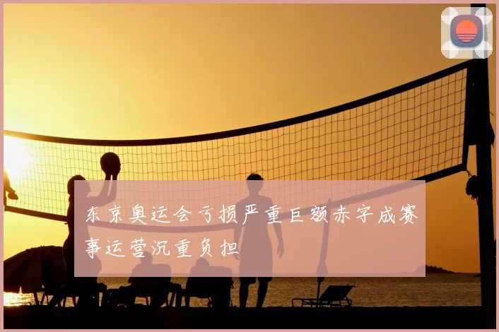 东京奥运会亏损严重巨额赤字成赛事运营沉重负担