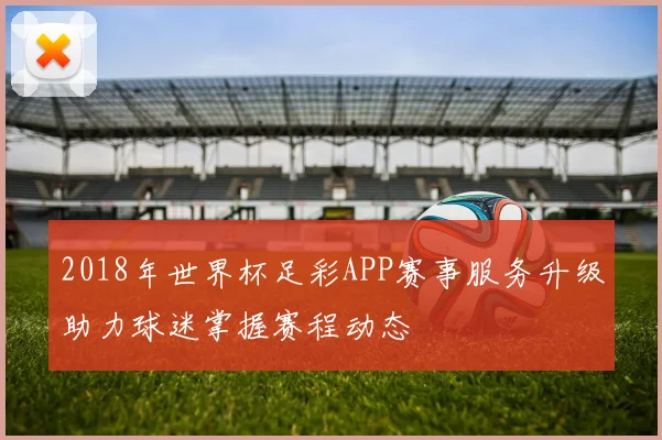 2018年世界杯足彩APP赛事服务升级助力球迷掌握赛程动态
