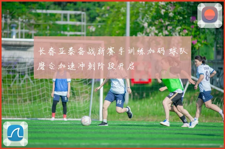 长春亚泰备战新赛季训练加码 球队磨合加速冲刺阶段开启