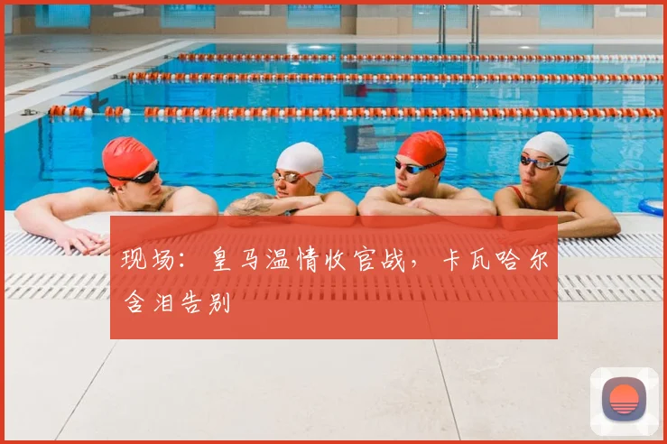 现场：皇马温情收官战，卡瓦哈尔含泪告别