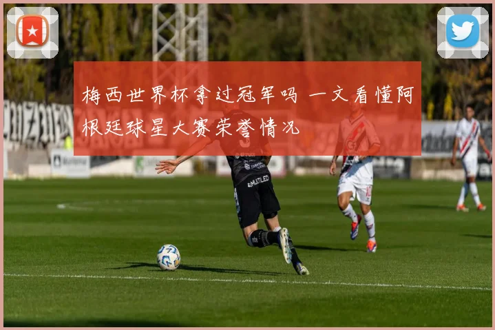梅西世界杯拿过冠军吗 一文看懂阿根廷球星大赛荣誉情况