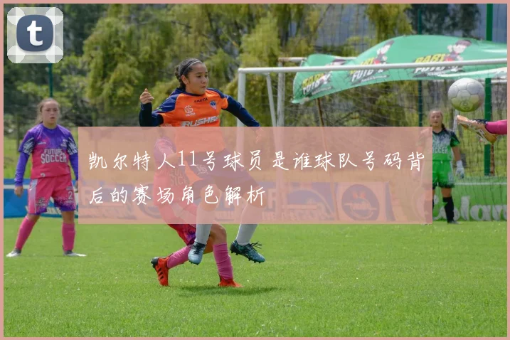 凯尔特人11号球员是谁球队号码背后的赛场角色解析