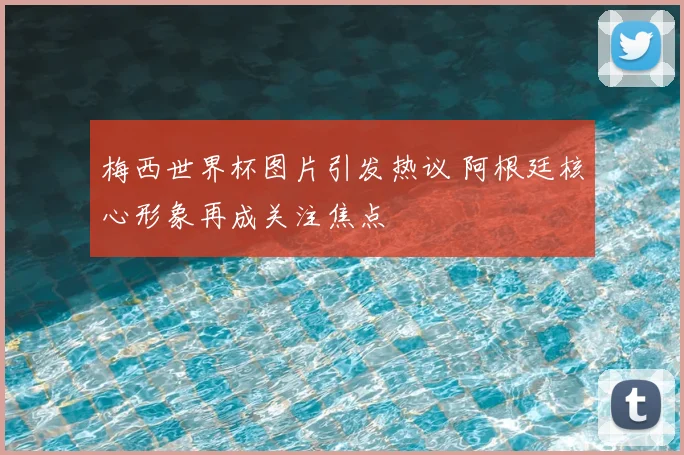 梅西世界杯图片引发热议 阿根廷核心形象再成关注焦点