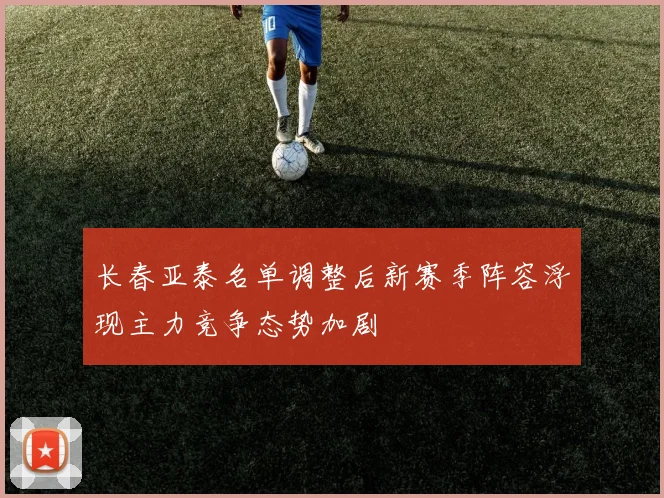长春亚泰名单调整后新赛季阵容浮现主力竞争态势加剧