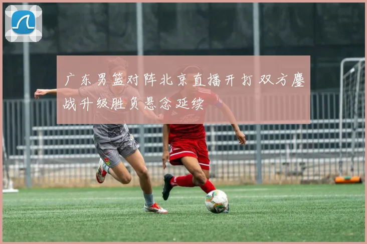 广东男篮对阵北京直播开打 双方鏖战升级胜负悬念延续