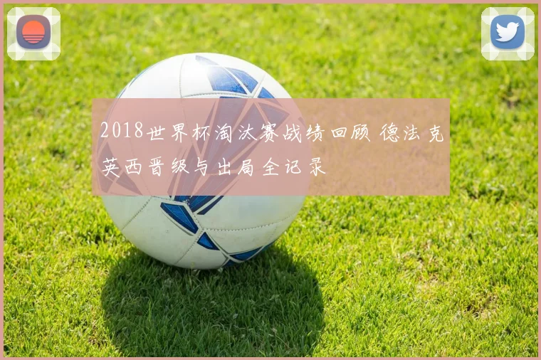 2018世界杯淘汰赛战绩回顾 德法克英西晋级与出局全记录