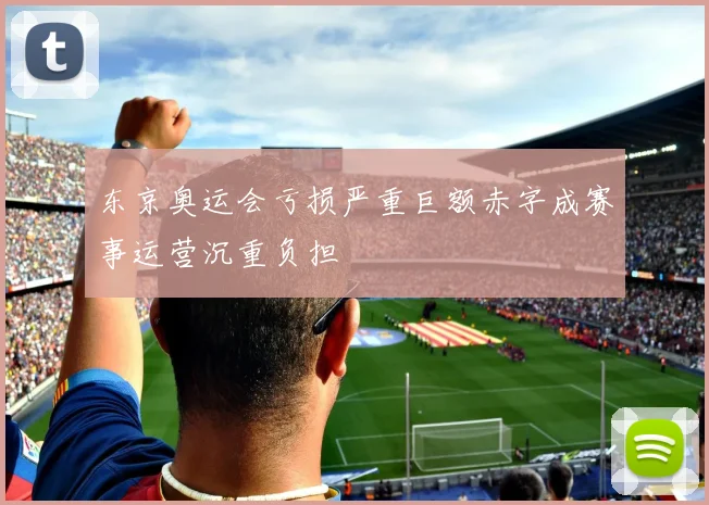 东京奥运会亏损严重巨额赤字成赛事运营沉重负担