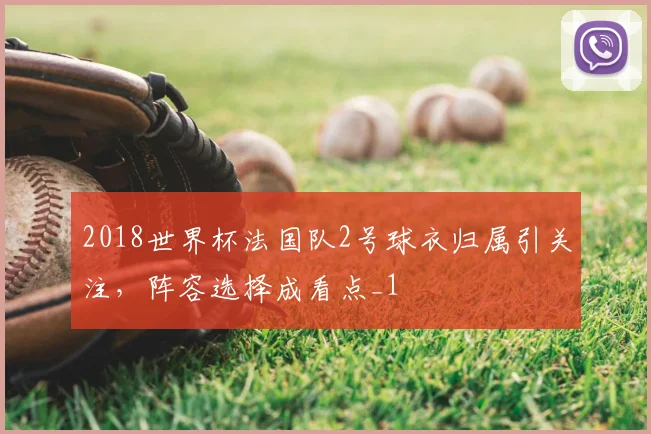 2018世界杯法国队2号球衣归属引关注，阵容选择成看点_1